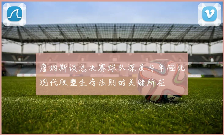 詹姆斯谈总决赛球队深度与年轻化现代联盟生存法则的关键所在