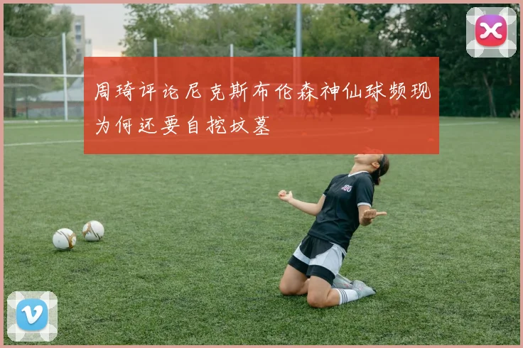 周琦评论尼克斯布伦森神仙球频现为何还要自挖坟墓