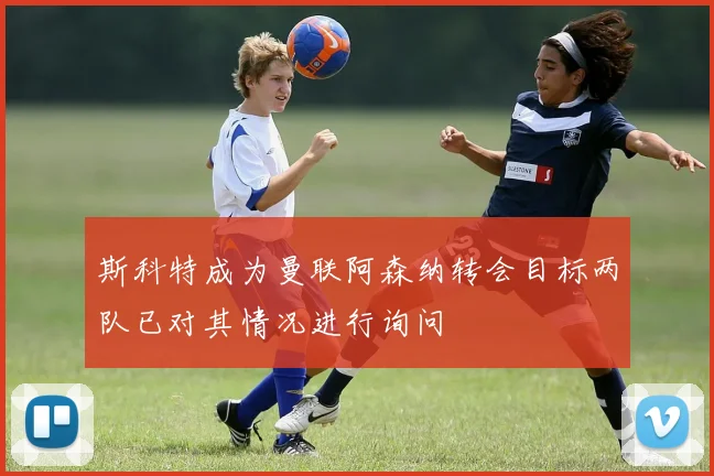 斯科特成为曼联阿森纳转会目标两队已对其情况进行询问
