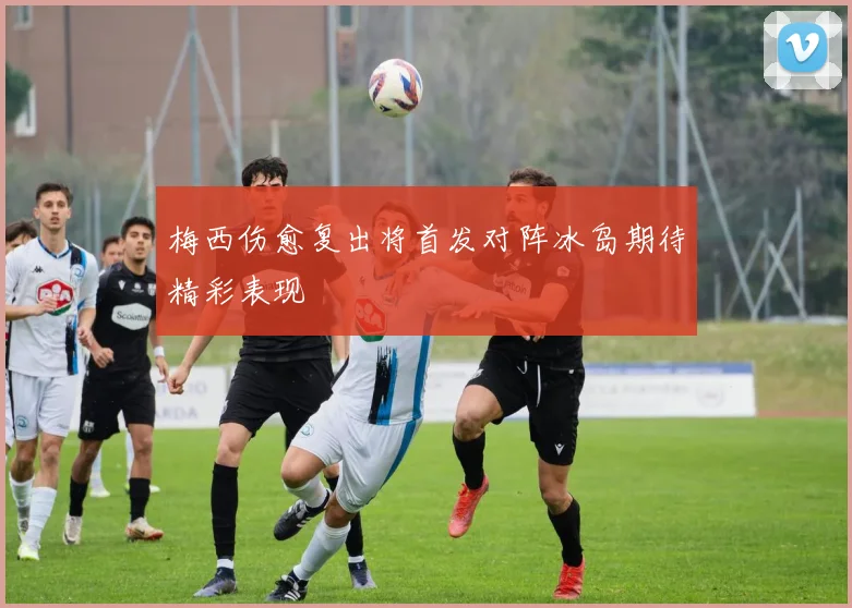 梅西伤愈复出将首发对阵冰岛期待精彩表现