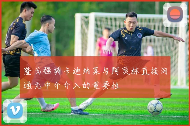隆戈强调卡迪纳莱与阿莫林直接沟通无中介介入的重要性