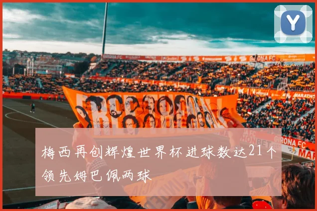 梅西再创辉煌世界杯进球数达21个领先姆巴佩两球