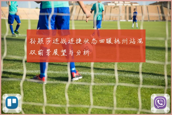 孙颖莎连战连捷状态回暖杭州站混双前景展望与分析