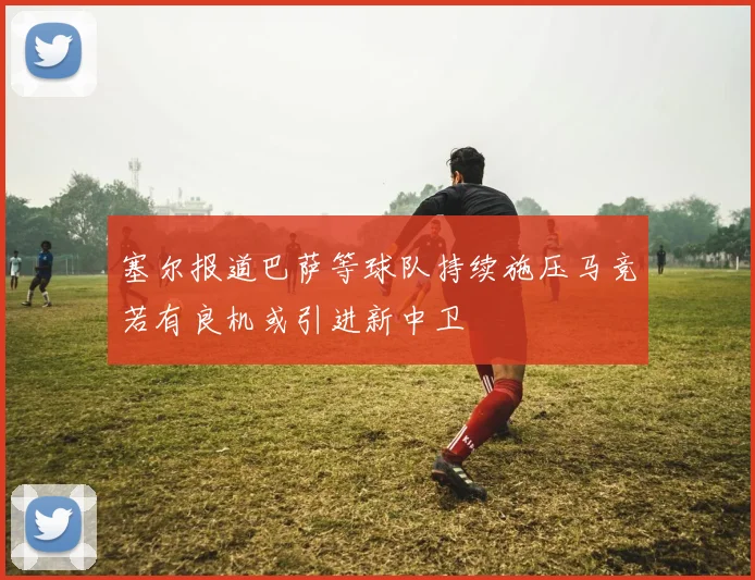 塞尔报道巴萨等球队持续施压马竞若有良机或引进新中卫