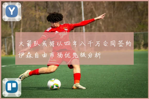 火箭队或将以四年八千万合同签约伊森自由市场优先级分析