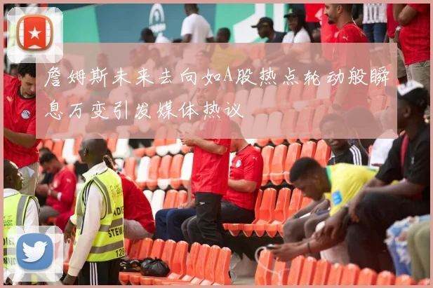 詹姆斯未来去向如A股热点轮动般瞬息万变引发媒体热议