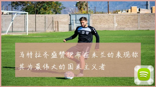 马特拉齐盛赞伊布在米兰的表现称其为最伟大的国米主义者