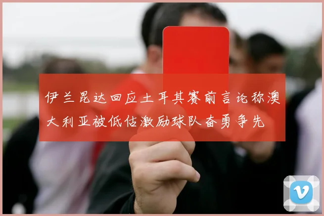 伊兰昆达回应土耳其赛前言论称澳大利亚被低估激励球队奋勇争先