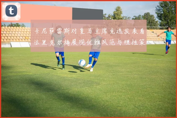 卡尼萨雷斯对皇马主席竞选发表看法里克尔梅展现优雅风范与理性策略