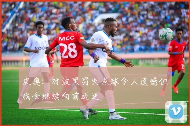 皮奥：对波黑罚失点球令人遗憾但我会继续向前迈进