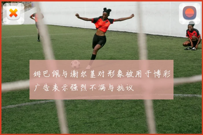 姆巴佩与谢尔基对形象被用于博彩广告表示强烈不满与抗议