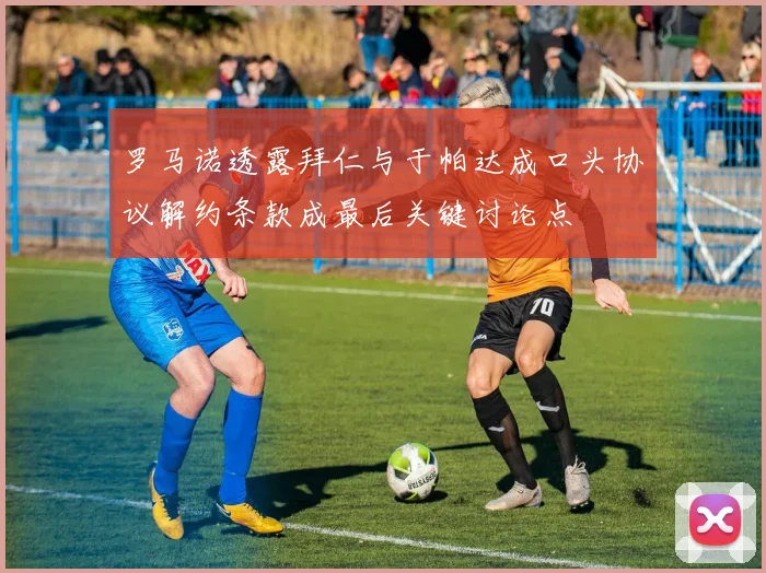罗马诺透露拜仁与于帕达成口头协议解约条款成最后关键讨论点