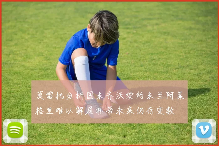 莫雷托分析国米齐沃续约米兰阿莱格里难以解雇孔蒂未来仍存变数