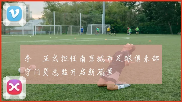 李勣正式担任南京城市足球俱乐部守门员总监开启新篇章
