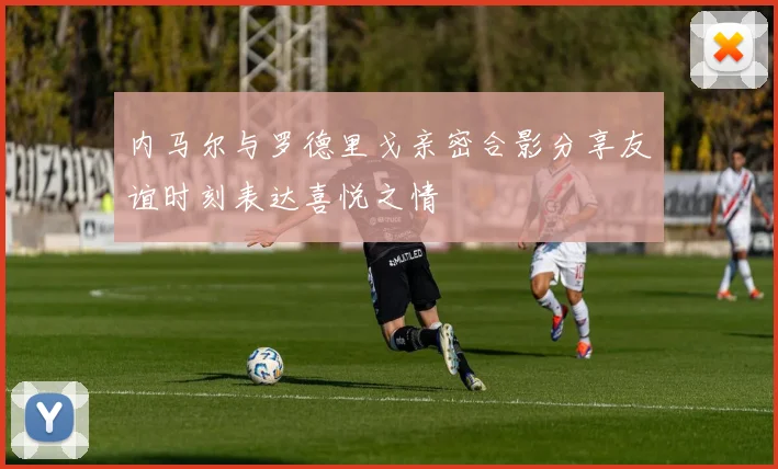 内马尔与罗德里戈亲密合影分享友谊时刻表达喜悦之情