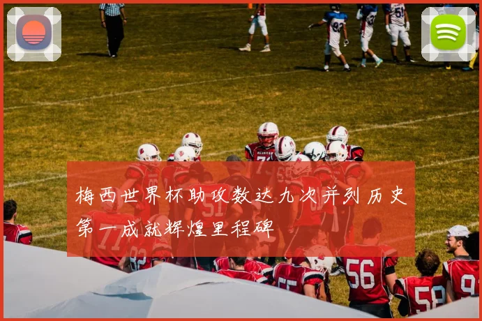 梅西世界杯助攻数达九次并列历史第一成就辉煌里程碑