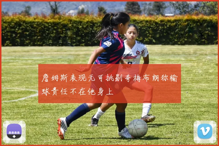 詹姆斯表现无可挑剔夸梅布朗称输球责任不在他身上
