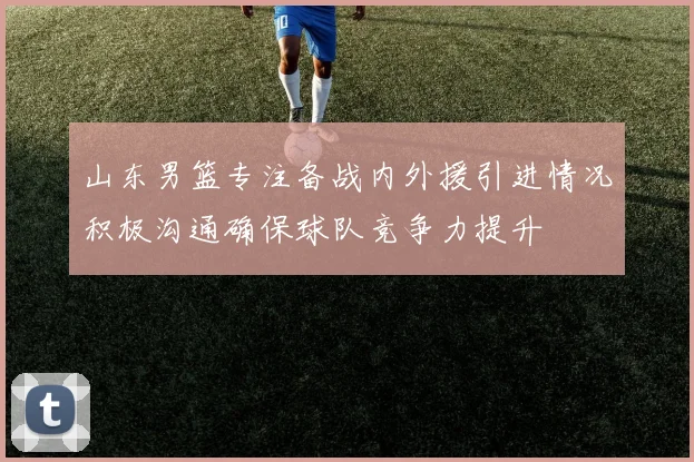 山东男篮专注备战内外援引进情况积极沟通确保球队竞争力提升