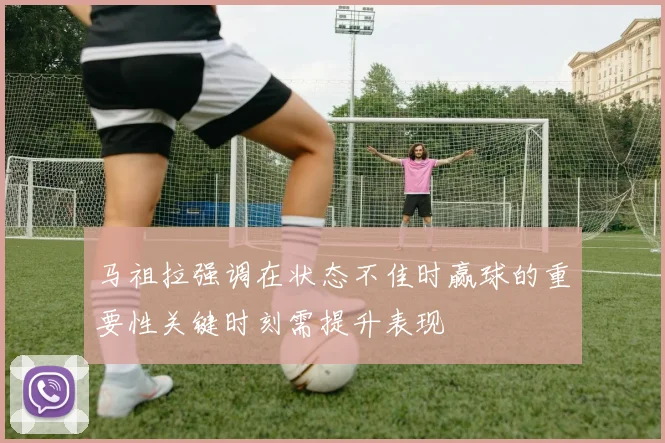 马祖拉强调在状态不佳时赢球的重要性关键时刻需提升表现